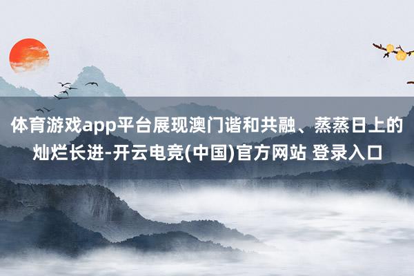 体育游戏app平台展现澳门谐和共融、蒸蒸日上的灿烂长进-开云电竞(中国)官方网站 登录入口