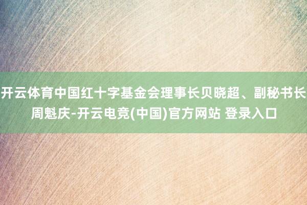 开云体育中国红十字基金会理事长贝晓超、副秘书长周魁庆-开云电竞(中国)官方网站 登录入口
