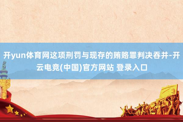 开yun体育网这项刑罚与现存的贿赂罪判决吞并-开云电竞(中国)官方网站 登录入口