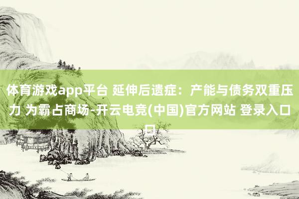体育游戏app平台 延伸后遗症：产能与债务双重压力 为霸占商场-开云电竞(中国)官方网站 登录入口