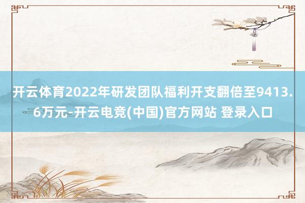 开云体育2022年研发团队福利开支翻倍至9413.6万元-开云电竞(中国)官方网站 登录入口