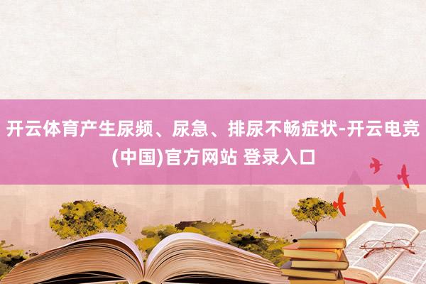开云体育产生尿频、尿急、排尿不畅症状-开云电竞(中国)官方网站 登录入口