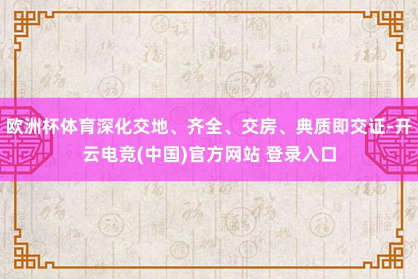 欧洲杯体育深化交地、齐全、交房、典质即交证-开云电竞(中国)官方网站 登录入口