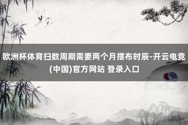 欧洲杯体育扫数周期需要两个月摆布时辰-开云电竞(中国)官方网站 登录入口