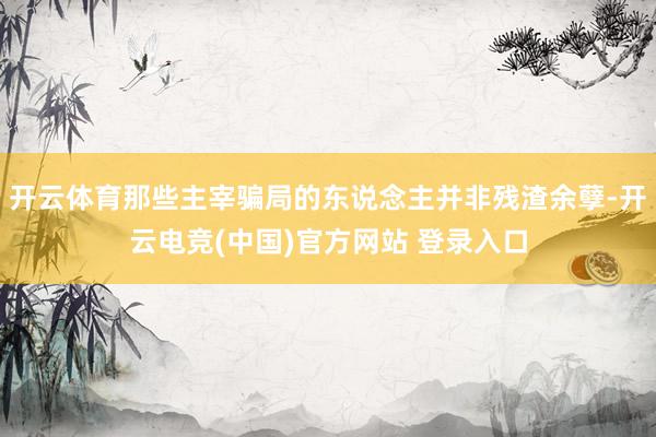 开云体育那些主宰骗局的东说念主并非残渣余孽-开云电竞(中国)官方网站 登录入口