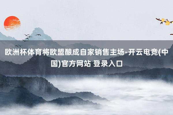 欧洲杯体育将欧盟酿成自家销售主场-开云电竞(中国)官方网站 登录入口
