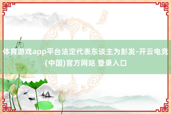 体育游戏app平台法定代表东谈主为彭发-开云电竞(中国)官方网站 登录入口