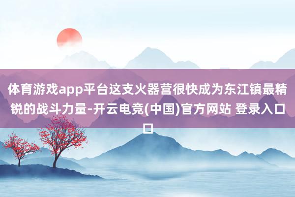 体育游戏app平台这支火器营很快成为东江镇最精锐的战斗力量-开云电竞(中国)官方网站 登录入口