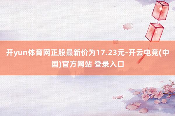 开yun体育网正股最新价为17.23元-开云电竞(中国)官方网站 登录入口