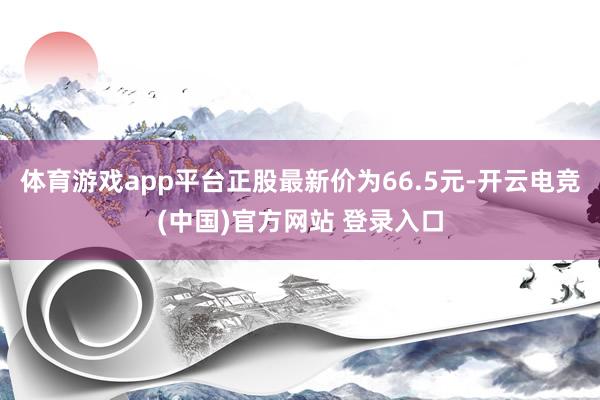 体育游戏app平台正股最新价为66.5元-开云电竞(中国)官方网站 登录入口