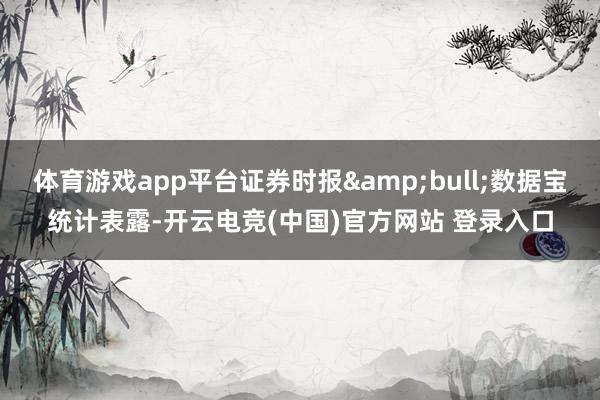 体育游戏app平台证券时报&bull;数据宝统计表露-开云电竞(中国)官方网站 登录入口