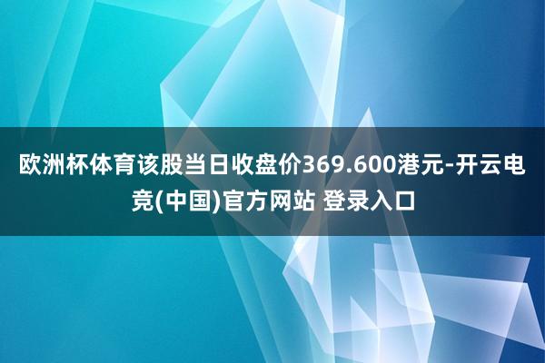 欧洲杯体育该股当日收盘价369.600港元-开云电竞(中国)官方网站 登录入口