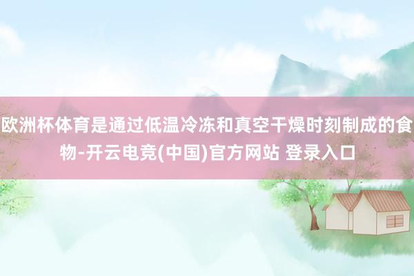 欧洲杯体育是通过低温冷冻和真空干燥时刻制成的食物-开云电竞(中国)官方网站 登录入口