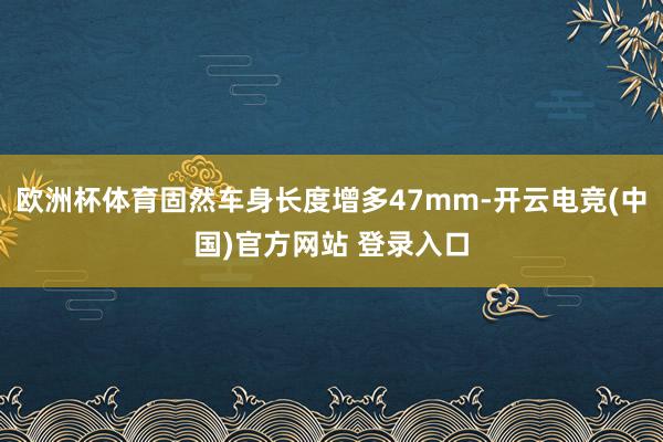 欧洲杯体育固然车身长度增多47mm-开云电竞(中国)官方网站 登录入口