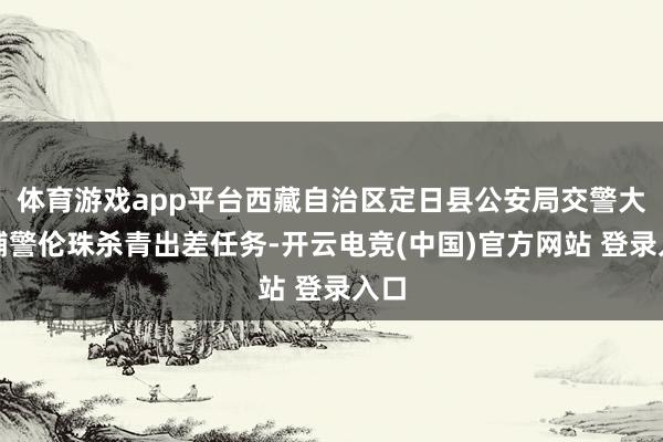 体育游戏app平台西藏自治区定日县公安局交警大队辅警伦珠杀青出差任务-开云电竞(中国)官方网站 登录入口
