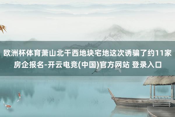 欧洲杯体育萧山北干西地块宅地这次诱骗了约11家房企报名-开云电竞(中国)官方网站 登录入口
