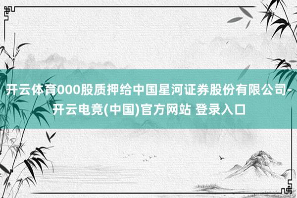 开云体育000股质押给中国星河证券股份有限公司-开云电竞(中国)官方网站 登录入口