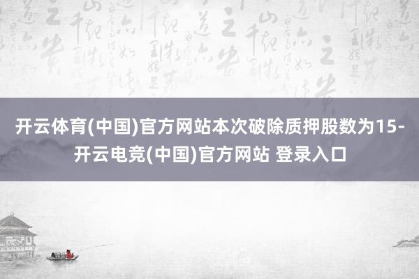 开云体育(中国)官方网站本次破除质押股数为15-开云电竞(中国)官方网站 登录入口