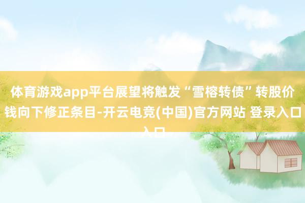 体育游戏app平台展望将触发“雪榕转债”转股价钱向下修正条目-开云电竞(中国)官方网站 登录入口