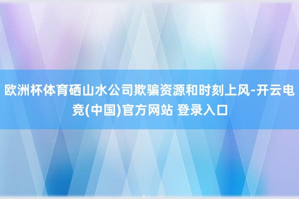 欧洲杯体育硒山水公司欺骗资源和时刻上风-开云电竞(中国)官方网站 登录入口