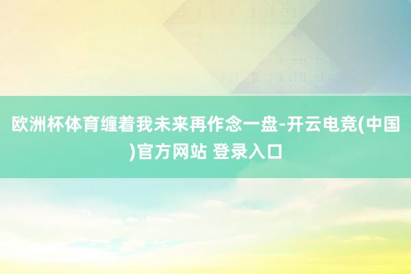 欧洲杯体育缠着我未来再作念一盘-开云电竞(中国)官方网站 登录入口