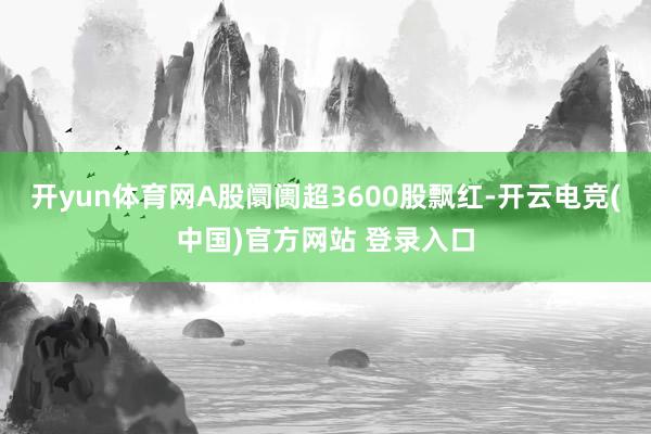 开yun体育网A股阛阓超3600股飘红-开云电竞(中国)官方网站 登录入口