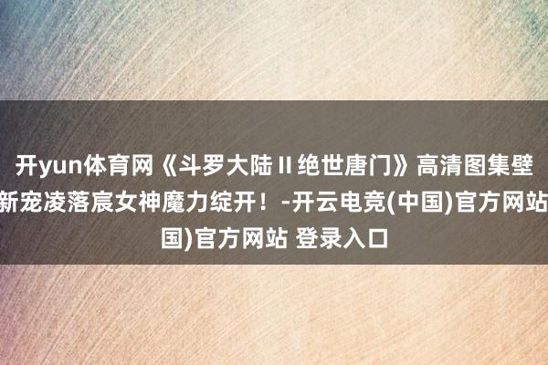 开yun体育网《斗罗大陆Ⅱ绝世唐门》高清图集壁纸：国漫新宠凌落宸女神魔力绽开！-开云电竞(中国)官方网站 登录入口