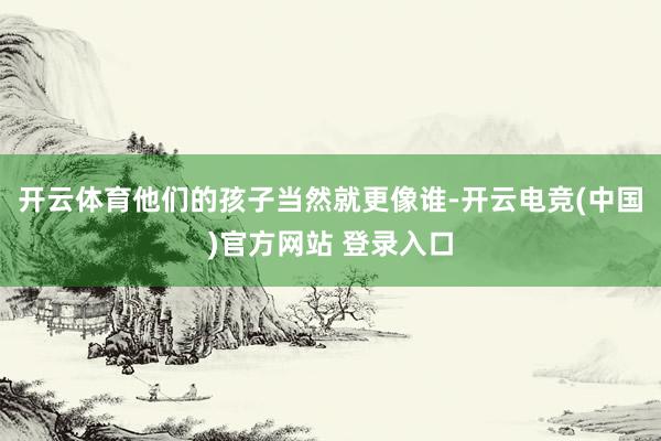 开云体育他们的孩子当然就更像谁-开云电竞(中国)官方网站 登录入口