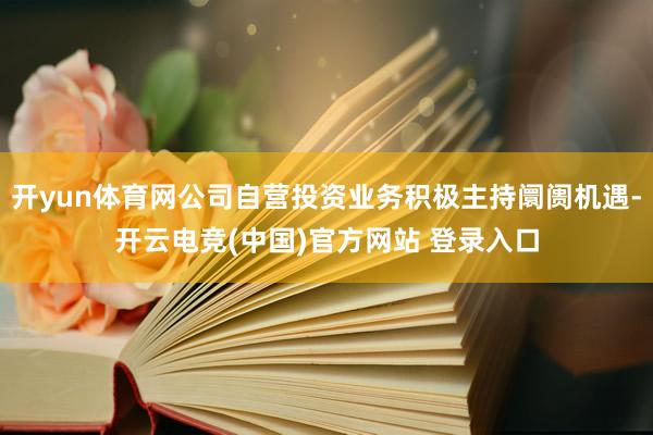开yun体育网公司自营投资业务积极主持阛阓机遇-开云电竞(中国)官方网站 登录入口