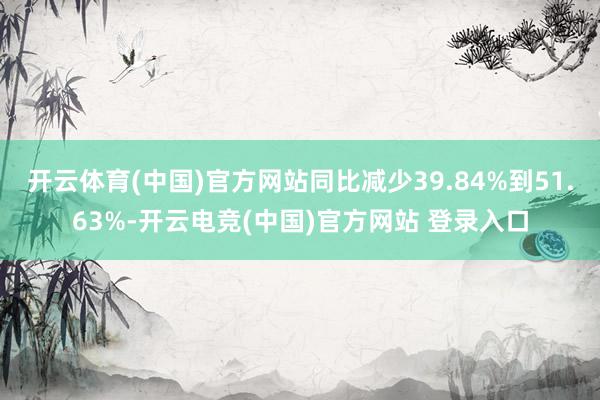 开云体育(中国)官方网站同比减少39.84%到51.63%-开云电竞(中国)官方网站 登录入口