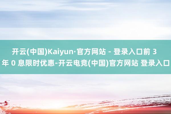 开云(中国)Kaiyun·官方网站 - 登录入口前 3 年 0 息限时优惠-开云电竞(中国)官方网站 登录入口