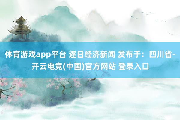 体育游戏app平台 逐日经济新闻 发布于：四川省-开云电竞(中国)官方网站 登录入口