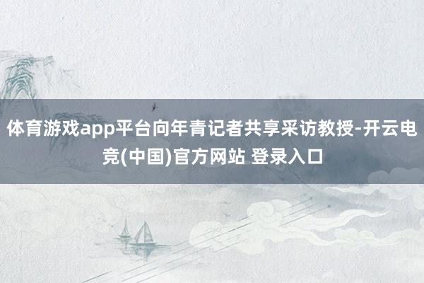 体育游戏app平台向年青记者共享采访教授-开云电竞(中国)官方网站 登录入口