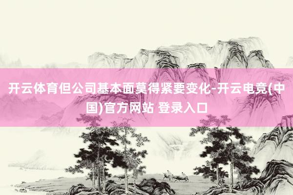 开云体育但公司基本面莫得紧要变化-开云电竞(中国)官方网站 登录入口