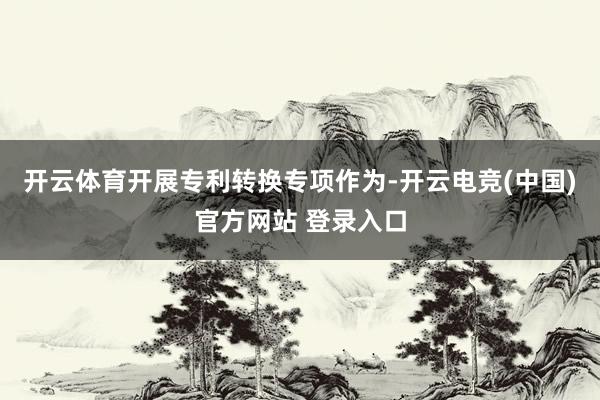 开云体育开展专利转换专项作为-开云电竞(中国)官方网站 登录入口