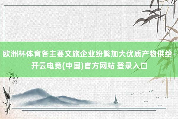 欧洲杯体育各主要文旅企业纷繁加大优质产物供给-开云电竞(中国)官方网站 登录入口