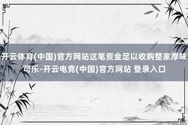 开云体育(中国)官方网站这笔资金足以收购整家厚味可乐-开云电竞(中国)官方网站 登录入口