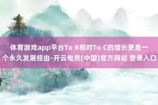 体育游戏app平台To B相对To C的增长更是一个永久发展经由-开云电竞(中国)官方网站 登录入口