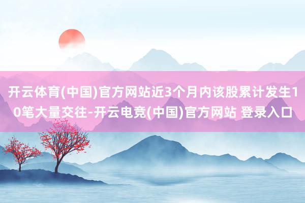 开云体育(中国)官方网站近3个月内该股累计发生10笔大量交往-开云电竞(中国)官方网站 登录入口