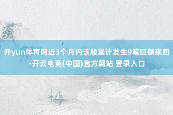 开yun体育网近3个月内该股累计发生9笔巨额来回-开云电竞(中国)官方网站 登录入口