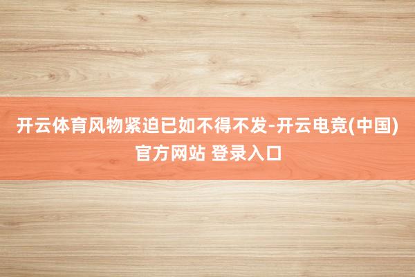 开云体育风物紧迫已如不得不发-开云电竞(中国)官方网站 登录入口