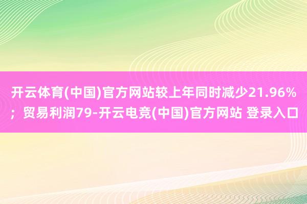 开云体育(中国)官方网站较上年同时减少21.96%；贸易利润79-开云电竞(中国)官方网站 登录入口