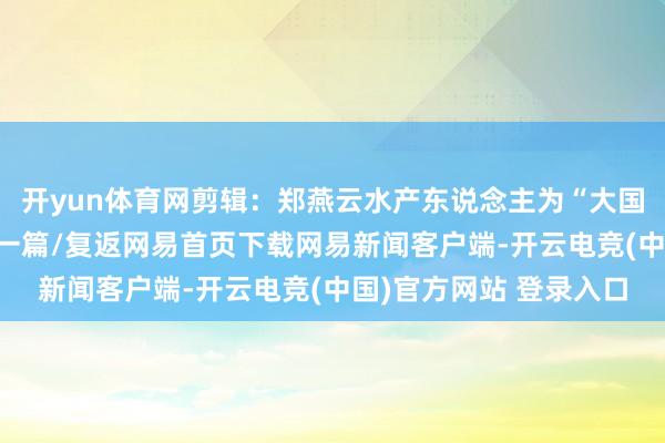 开yun体育网剪辑：郑燕云水产东说念主为“大国渔业”加油！/阅读下一篇/复返网易首页下载网易新闻客户端-开云电竞(中国)官方网站 登录入口