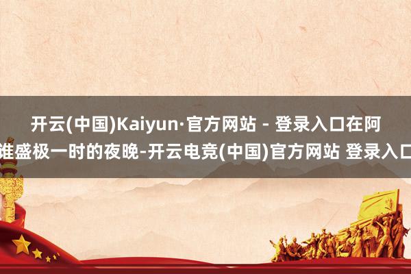 开云(中国)Kaiyun·官方网站 - 登录入口在阿谁盛极一时的夜晚-开云电竞(中国)官方网站 登录入口