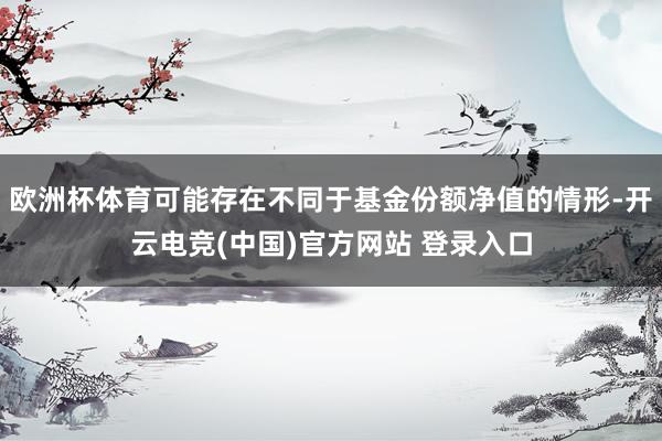 欧洲杯体育可能存在不同于基金份额净值的情形-开云电竞(中国)官方网站 登录入口