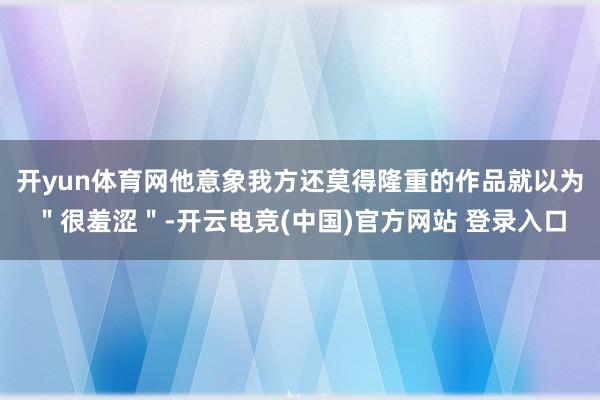开yun体育网他意象我方还莫得隆重的作品就以为＂很羞涩＂-开云电竞(中国)官方网站 登录入口