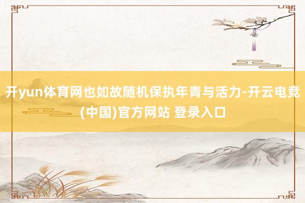 开yun体育网也如故随机保执年青与活力-开云电竞(中国)官方网站 登录入口