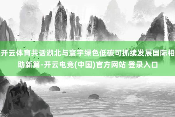 开云体育共话湖北与寰宇绿色低碳可抓续发展国际相助新篇-开云电竞(中国)官方网站 登录入口