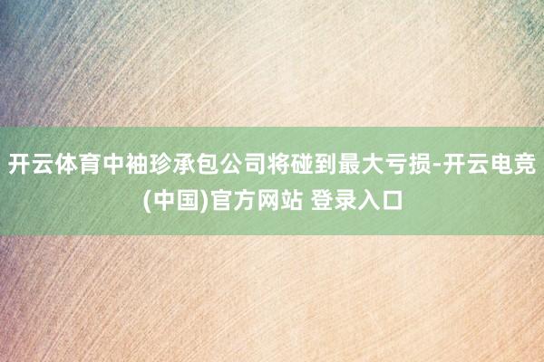 开云体育中袖珍承包公司将碰到最大亏损-开云电竞(中国)官方网站 登录入口