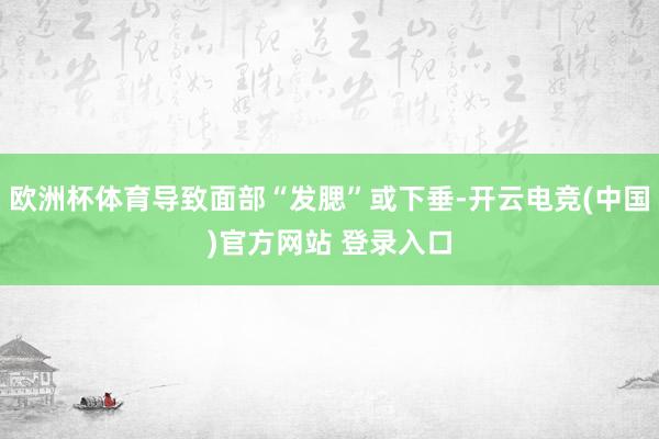 欧洲杯体育导致面部“发腮”或下垂-开云电竞(中国)官方网站 登录入口